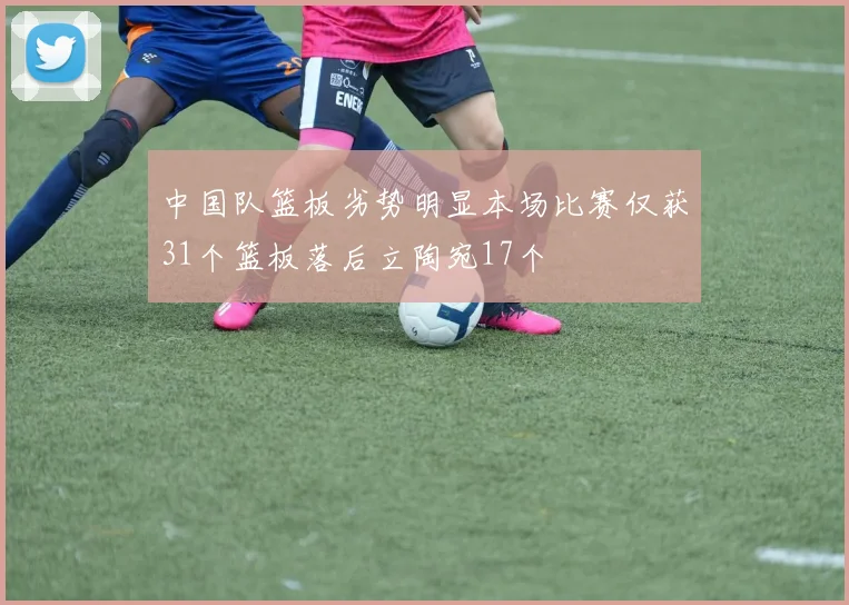 中国队篮板劣势明显本场比赛仅获31个篮板落后立陶宛17个