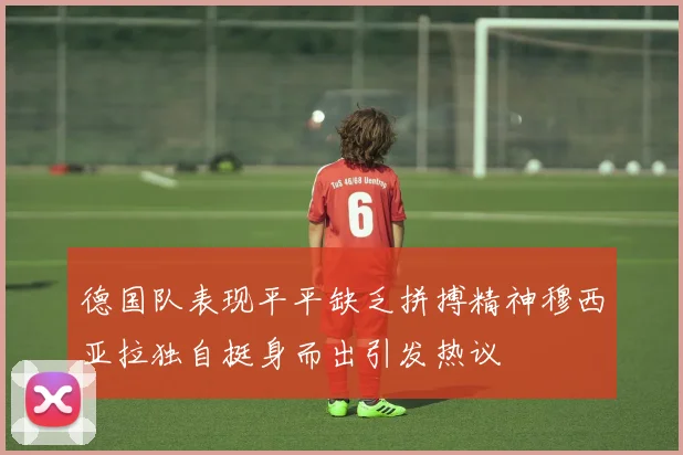 德国队表现平平缺乏拼搏精神穆西亚拉独自挺身而出引发热议