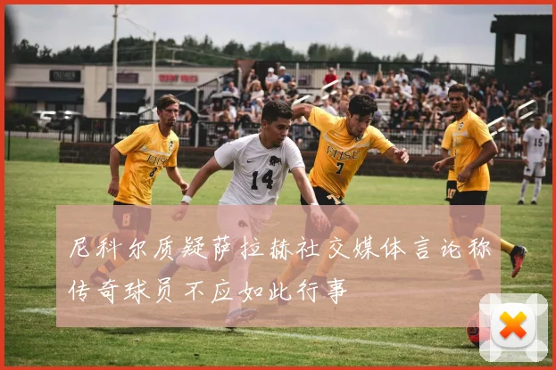 尼科尔质疑萨拉赫社交媒体言论称传奇球员不应如此行事