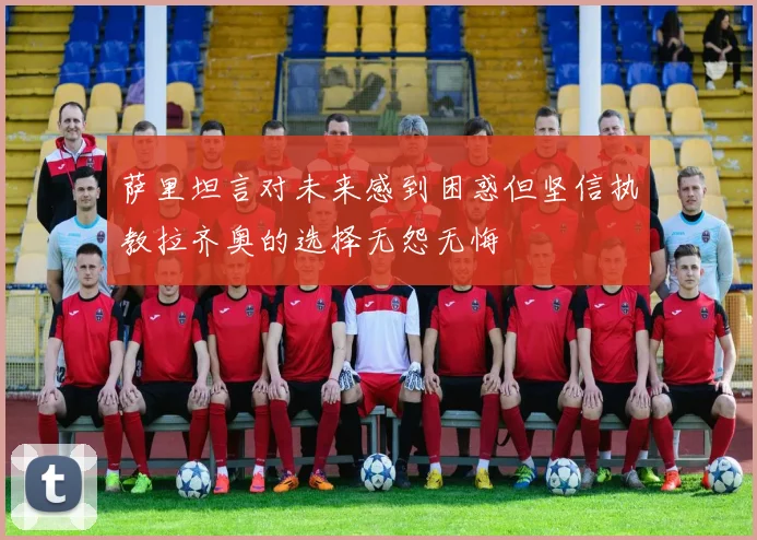 萨里坦言对未来感到困惑但坚信执教拉齐奥的选择无怨无悔