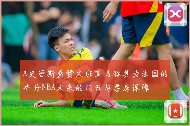 A史密斯盛赞文班亚马称其为法国的乔丹NBA未来的门面与票房保障