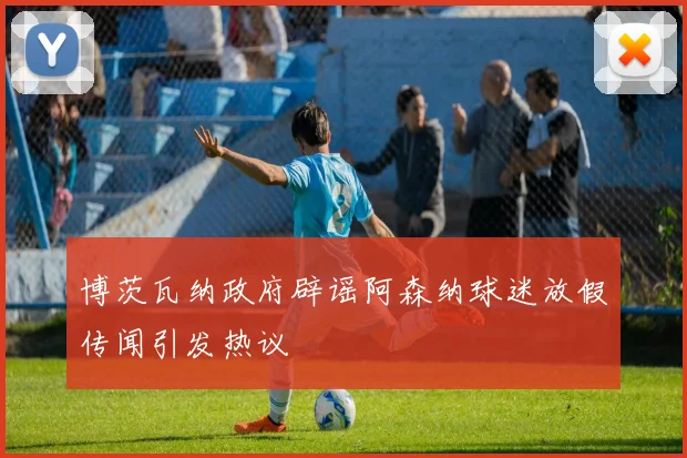 博茨瓦纳政府辟谣阿森纳球迷放假传闻引发热议