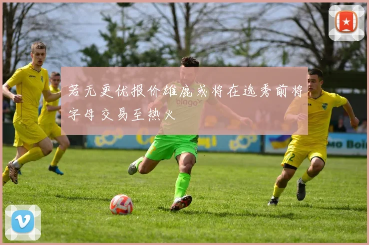 若无更优报价雄鹿或将在选秀前将字母交易至热火