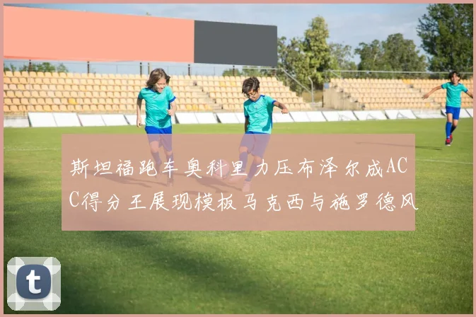 斯坦福跑车奥科里力压布泽尔成ACC得分王展现模板马克西与施罗德风采