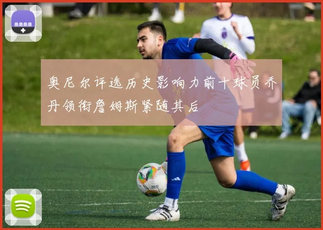 奥尼尔评选历史影响力前十球员乔丹领衔詹姆斯紧随其后