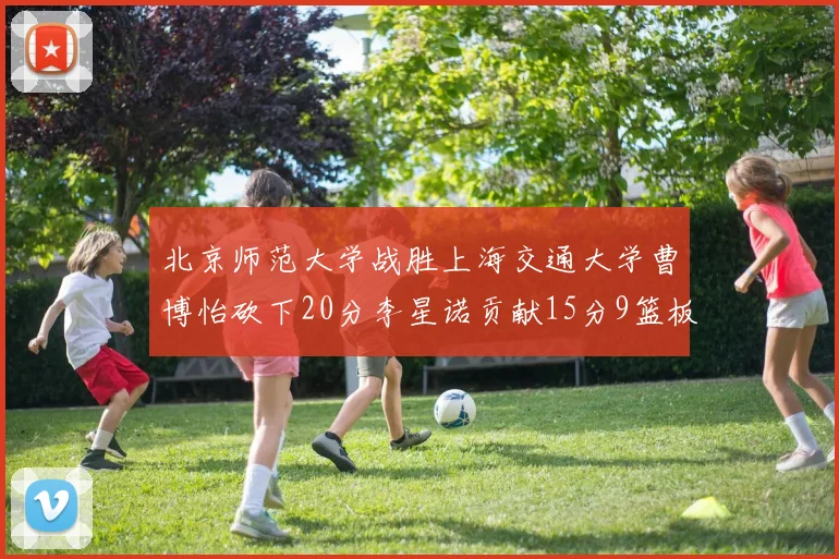 北京师范大学战胜上海交通大学曹博怡砍下20分李星诺贡献15分9篮板马天雨表现出色