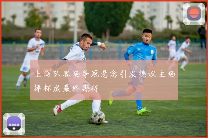 上海队客场争冠悬念引发热议主场捧杯成最终期待